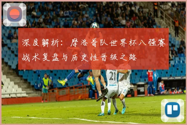 深度解析:摩洛哥队世界杯八强赛战术复盘与历史性晋级之路