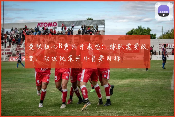 曼联核心B费公开表态:球队需要改变,助攻纪录并非首要目标