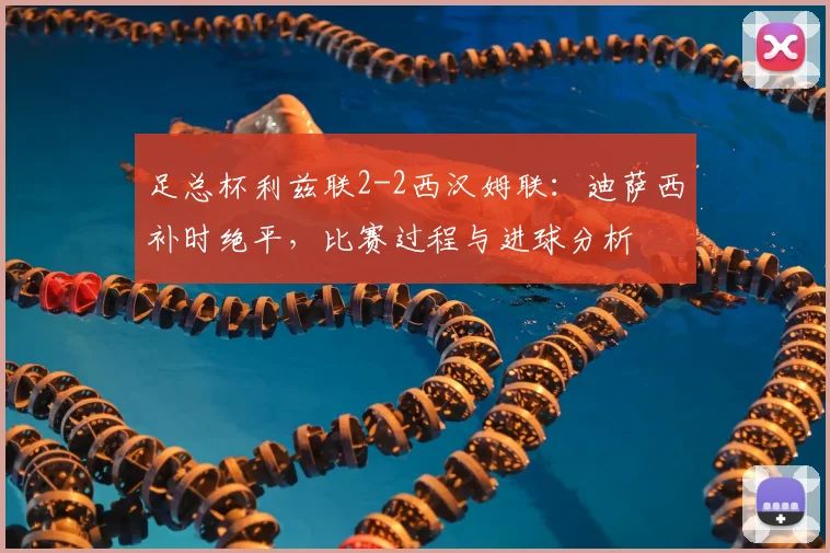 足总杯利兹联2-2西汉姆联：迪萨西补时绝平，比赛过程与进球分析