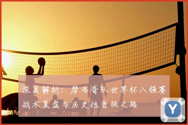 深度解析:摩洛哥队世界杯八强赛战术复盘与历史性晋级之路