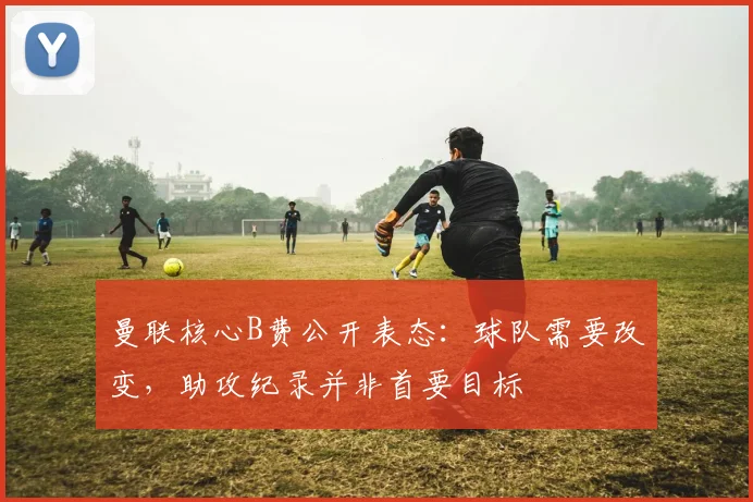曼联核心B费公开表态：球队需要改变，助攻纪录并非首要目标