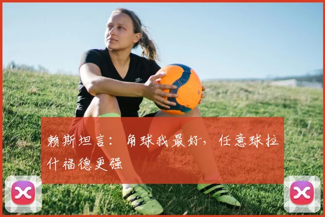 赖斯坦言：角球我最好，任意球拉什福德更强